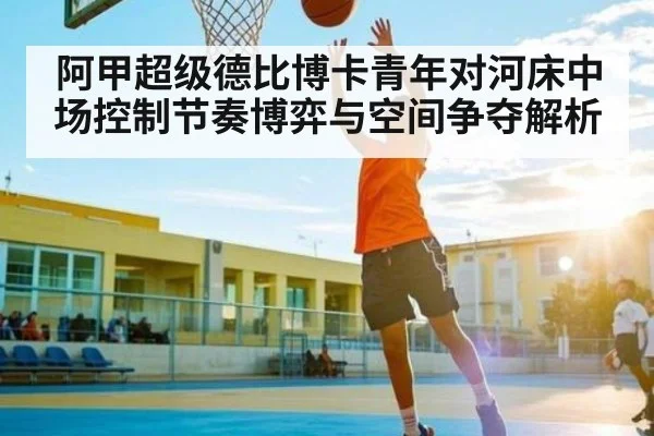 阿甲超级德比博卡青年对河床中场控制节奏博弈与空间争夺解析